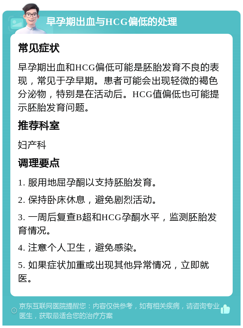 早孕期出血与HCG偏低的处理 常见症状 早孕期出血和HCG偏低可能是胚胎发育不良的表现，常见于孕早期。患者可能会出现轻微的褐色分泌物，特别是在活动后。HCG值偏低也可能提示胚胎发育问题。 推荐科室 妇产科 调理要点 1. 服用地屈孕酮以支持胚胎发育。 2. 保持卧床休息，避免剧烈活动。 3. 一周后复查B超和HCG孕酮水平，监测胚胎发育情况。 4. 注意个人卫生，避免感染。 5. 如果症状加重或出现其他异常情况，立即就医。