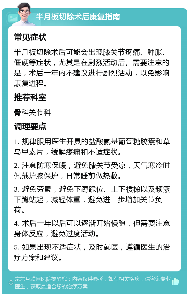 半月板切除术后康复指南 常见症状 半月板切除术后可能会出现膝关节疼痛、肿胀、僵硬等症状，尤其是在剧烈活动后。需要注意的是，术后一年内不建议进行剧烈活动，以免影响康复进程。 推荐科室 骨科关节科 调理要点 1. 规律服用医生开具的盐酸氨基葡萄糖胶囊和草乌甲素片，缓解疼痛和不适症状。 2. 注意防寒保暖，避免膝关节受凉，天气寒冷时佩戴护膝保护，日常睡前做热敷。 3. 避免劳累，避免下蹲跪位、上下楼梯以及频繁下蹲站起，减轻体重，避免进一步增加关节负荷。 4. 术后一年以后可以逐渐开始慢跑，但需要注意身体反应，避免过度活动。 5. 如果出现不适症状，及时就医，遵循医生的治疗方案和建议。