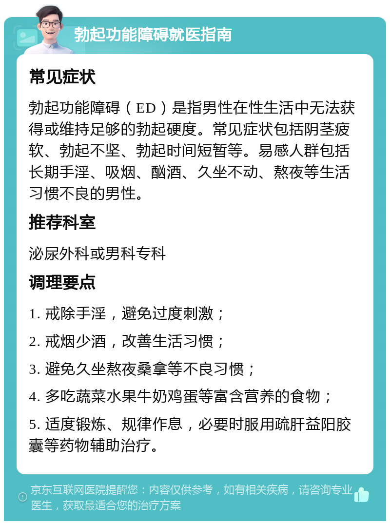 勃起功能障碍就医指南 常见症状 勃起功能障碍（ED）是指男性在性生活中无法获得或维持足够的勃起硬度。常见症状包括阴茎疲软、勃起不坚、勃起时间短暂等。易感人群包括长期手淫、吸烟、酗酒、久坐不动、熬夜等生活习惯不良的男性。 推荐科室 泌尿外科或男科专科 调理要点 1. 戒除手淫，避免过度刺激； 2. 戒烟少酒，改善生活习惯； 3. 避免久坐熬夜桑拿等不良习惯； 4. 多吃蔬菜水果牛奶鸡蛋等富含营养的食物； 5. 适度锻炼、规律作息，必要时服用疏肝益阳胶囊等药物辅助治疗。