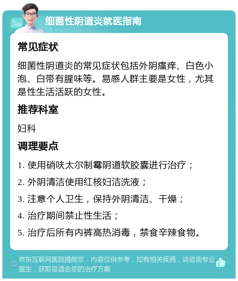 细菌性阴道炎就医指南 常见症状 细菌性阴道炎的常见症状包括外阴瘙痒、白色小泡、白带有腥味等。易感人群主要是女性，尤其是性生活活跃的女性。 推荐科室 妇科 调理要点 1. 使用硝呋太尔制霉阴道软胶囊进行治疗； 2. 外阴清洁使用红核妇洁洗液； 3. 注意个人卫生，保持外阴清洁、干燥； 4. 治疗期间禁止性生活； 5. 治疗后所有内裤高热消毒，禁食辛辣食物。