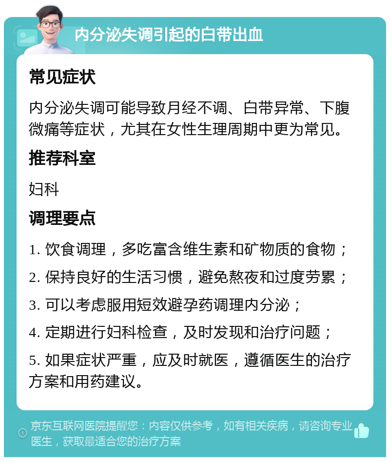 内分泌失调引起的白带出血 常见症状 内分泌失调可能导致月经不调、白带异常、下腹微痛等症状，尤其在女性生理周期中更为常见。 推荐科室 妇科 调理要点 1. 饮食调理，多吃富含维生素和矿物质的食物； 2. 保持良好的生活习惯，避免熬夜和过度劳累； 3. 可以考虑服用短效避孕药调理内分泌； 4. 定期进行妇科检查，及时发现和治疗问题； 5. 如果症状严重，应及时就医，遵循医生的治疗方案和用药建议。