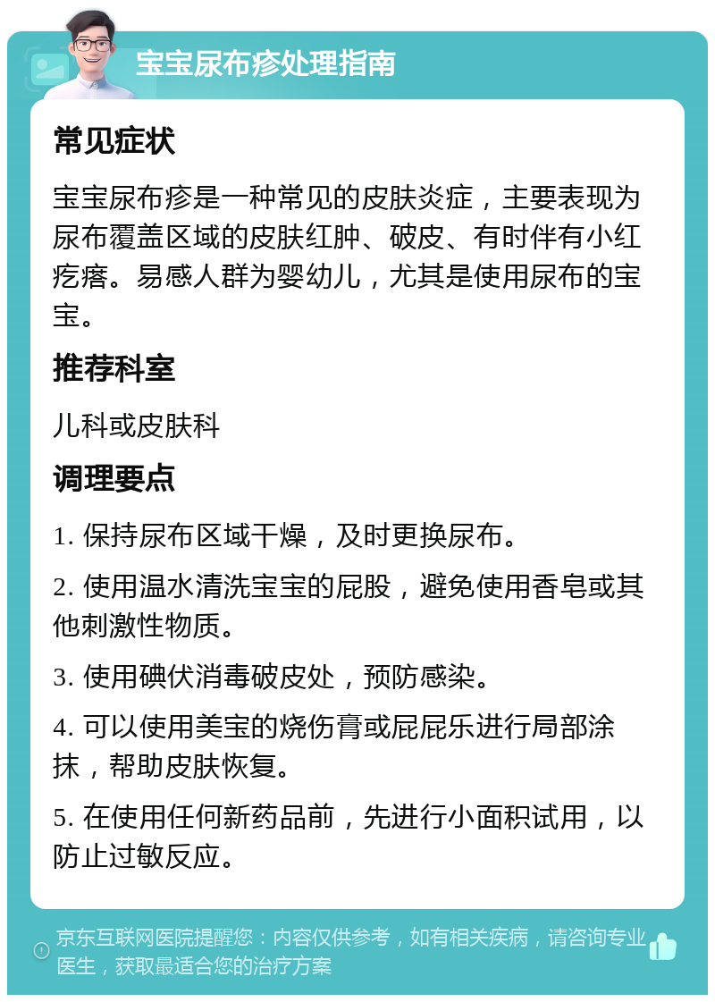 宝宝尿布疹处理指南 常见症状 宝宝尿布疹是一种常见的皮肤炎症，主要表现为尿布覆盖区域的皮肤红肿、破皮、有时伴有小红疙瘩。易感人群为婴幼儿，尤其是使用尿布的宝宝。 推荐科室 儿科或皮肤科 调理要点 1. 保持尿布区域干燥，及时更换尿布。 2. 使用温水清洗宝宝的屁股，避免使用香皂或其他刺激性物质。 3. 使用碘伏消毒破皮处，预防感染。 4. 可以使用美宝的烧伤膏或屁屁乐进行局部涂抹，帮助皮肤恢复。 5. 在使用任何新药品前，先进行小面积试用，以防止过敏反应。