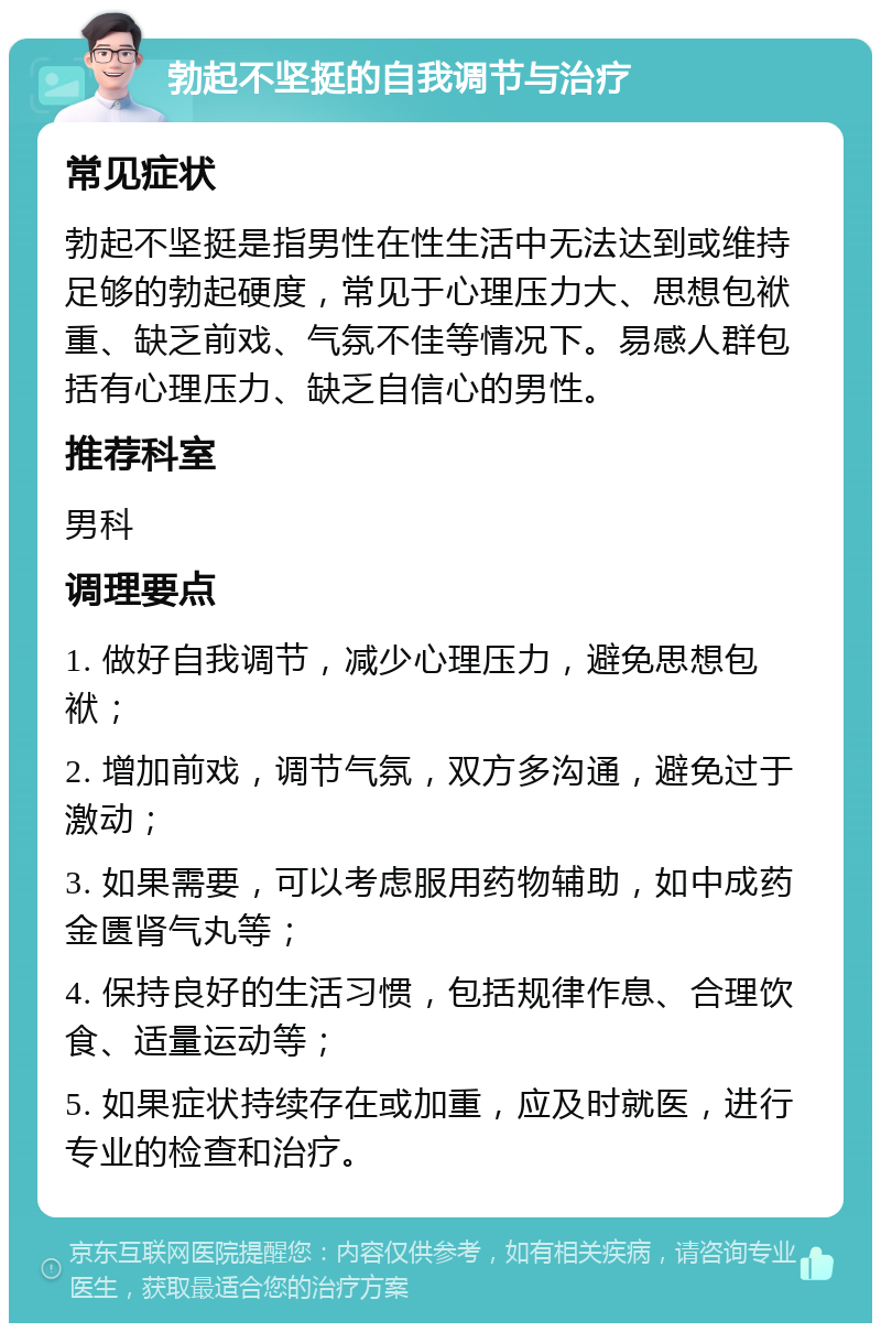 勃起不坚挺的自我调节与治疗 常见症状 勃起不坚挺是指男性在性生活中无法达到或维持足够的勃起硬度，常见于心理压力大、思想包袱重、缺乏前戏、气氛不佳等情况下。易感人群包括有心理压力、缺乏自信心的男性。 推荐科室 男科 调理要点 1. 做好自我调节，减少心理压力，避免思想包袱； 2. 增加前戏，调节气氛，双方多沟通，避免过于激动； 3. 如果需要，可以考虑服用药物辅助，如中成药金匮肾气丸等； 4. 保持良好的生活习惯，包括规律作息、合理饮食、适量运动等； 5. 如果症状持续存在或加重，应及时就医，进行专业的检查和治疗。