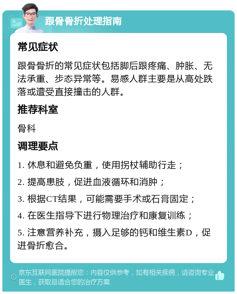 跟骨骨折处理指南 常见症状 跟骨骨折的常见症状包括脚后跟疼痛、肿胀、无法承重、步态异常等。易感人群主要是从高处跌落或遭受直接撞击的人群。 推荐科室 骨科 调理要点 1. 休息和避免负重，使用拐杖辅助行走； 2. 提高患肢，促进血液循环和消肿； 3. 根据CT结果，可能需要手术或石膏固定； 4. 在医生指导下进行物理治疗和康复训练； 5. 注意营养补充，摄入足够的钙和维生素D，促进骨折愈合。