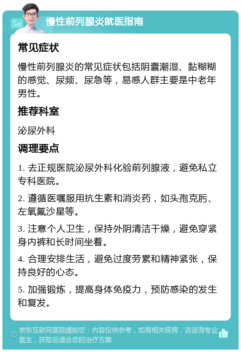 慢性前列腺炎就医指南 常见症状 慢性前列腺炎的常见症状包括阴囊潮湿、黏糊糊的感觉、尿频、尿急等，易感人群主要是中老年男性。 推荐科室 泌尿外科 调理要点 1. 去正规医院泌尿外科化验前列腺液，避免私立专科医院。 2. 遵循医嘱服用抗生素和消炎药，如头孢克肟、左氧氟沙星等。 3. 注意个人卫生，保持外阴清洁干燥，避免穿紧身内裤和长时间坐着。 4. 合理安排生活，避免过度劳累和精神紧张，保持良好的心态。 5. 加强锻炼，提高身体免疫力，预防感染的发生和复发。