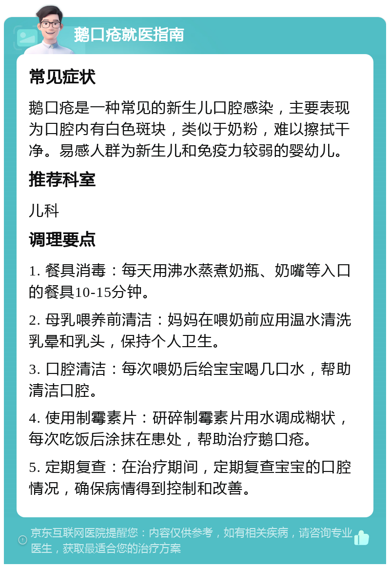 鹅口疮就医指南 常见症状 鹅口疮是一种常见的新生儿口腔感染，主要表现为口腔内有白色斑块，类似于奶粉，难以擦拭干净。易感人群为新生儿和免疫力较弱的婴幼儿。 推荐科室 儿科 调理要点 1. 餐具消毒：每天用沸水蒸煮奶瓶、奶嘴等入口的餐具10-15分钟。 2. 母乳喂养前清洁：妈妈在喂奶前应用温水清洗乳晕和乳头，保持个人卫生。 3. 口腔清洁：每次喂奶后给宝宝喝几口水，帮助清洁口腔。 4. 使用制霉素片：研碎制霉素片用水调成糊状，每次吃饭后涂抹在患处，帮助治疗鹅口疮。 5. 定期复查：在治疗期间，定期复查宝宝的口腔情况，确保病情得到控制和改善。