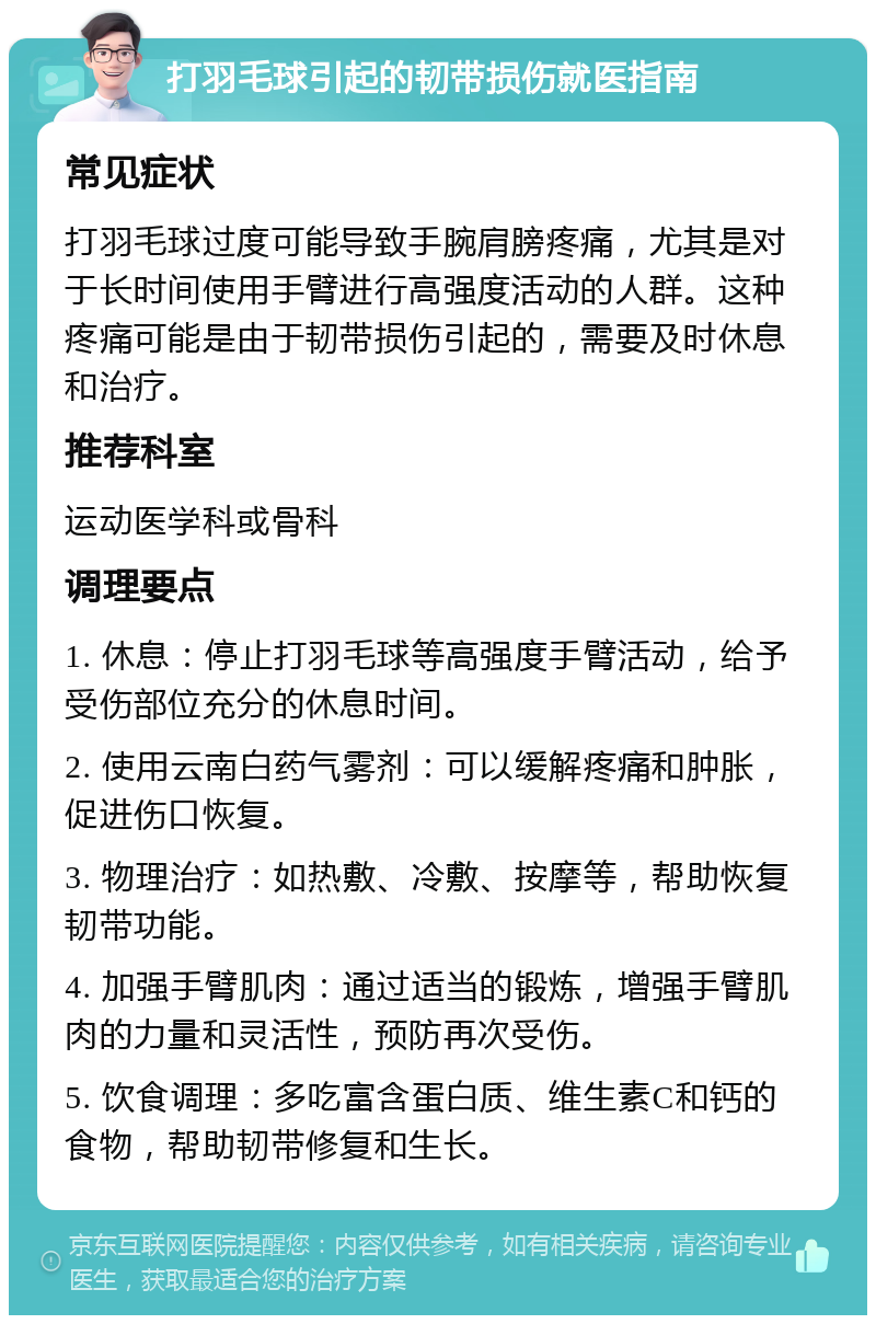 打羽毛球引起的韧带损伤就医指南 常见症状 打羽毛球过度可能导致手腕肩膀疼痛，尤其是对于长时间使用手臂进行高强度活动的人群。这种疼痛可能是由于韧带损伤引起的，需要及时休息和治疗。 推荐科室 运动医学科或骨科 调理要点 1. 休息：停止打羽毛球等高强度手臂活动，给予受伤部位充分的休息时间。 2. 使用云南白药气雾剂：可以缓解疼痛和肿胀，促进伤口恢复。 3. 物理治疗：如热敷、冷敷、按摩等，帮助恢复韧带功能。 4. 加强手臂肌肉：通过适当的锻炼，增强手臂肌肉的力量和灵活性，预防再次受伤。 5. 饮食调理：多吃富含蛋白质、维生素C和钙的食物，帮助韧带修复和生长。