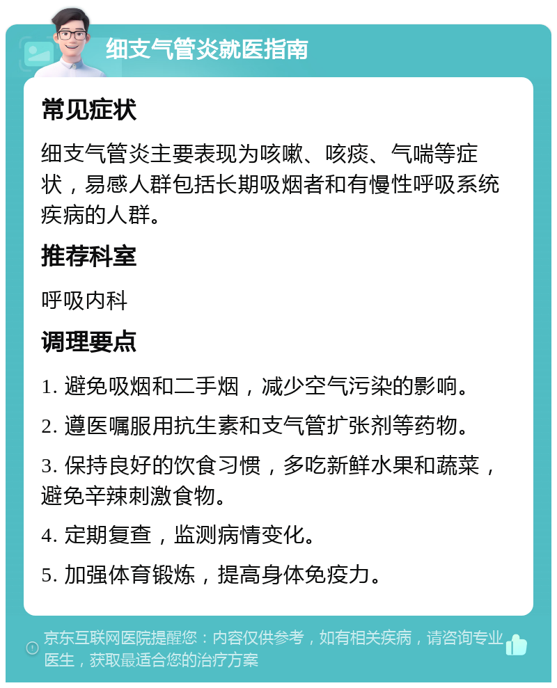 细支气管炎就医指南 常见症状 细支气管炎主要表现为咳嗽、咳痰、气喘等症状，易感人群包括长期吸烟者和有慢性呼吸系统疾病的人群。 推荐科室 呼吸内科 调理要点 1. 避免吸烟和二手烟，减少空气污染的影响。 2. 遵医嘱服用抗生素和支气管扩张剂等药物。 3. 保持良好的饮食习惯，多吃新鲜水果和蔬菜，避免辛辣刺激食物。 4. 定期复查，监测病情变化。 5. 加强体育锻炼，提高身体免疫力。