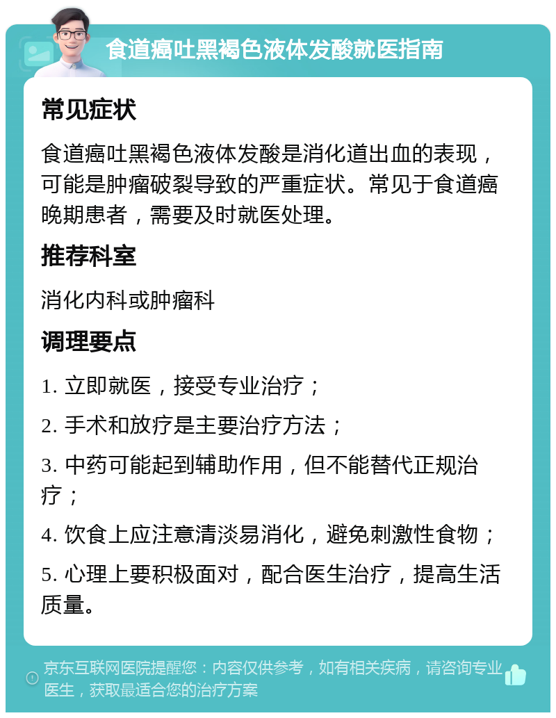 食道癌吐黑褐色液体发酸就医指南 常见症状 食道癌吐黑褐色液体发酸是消化道出血的表现，可能是肿瘤破裂导致的严重症状。常见于食道癌晚期患者，需要及时就医处理。 推荐科室 消化内科或肿瘤科 调理要点 1. 立即就医，接受专业治疗； 2. 手术和放疗是主要治疗方法； 3. 中药可能起到辅助作用，但不能替代正规治疗； 4. 饮食上应注意清淡易消化，避免刺激性食物； 5. 心理上要积极面对，配合医生治疗，提高生活质量。