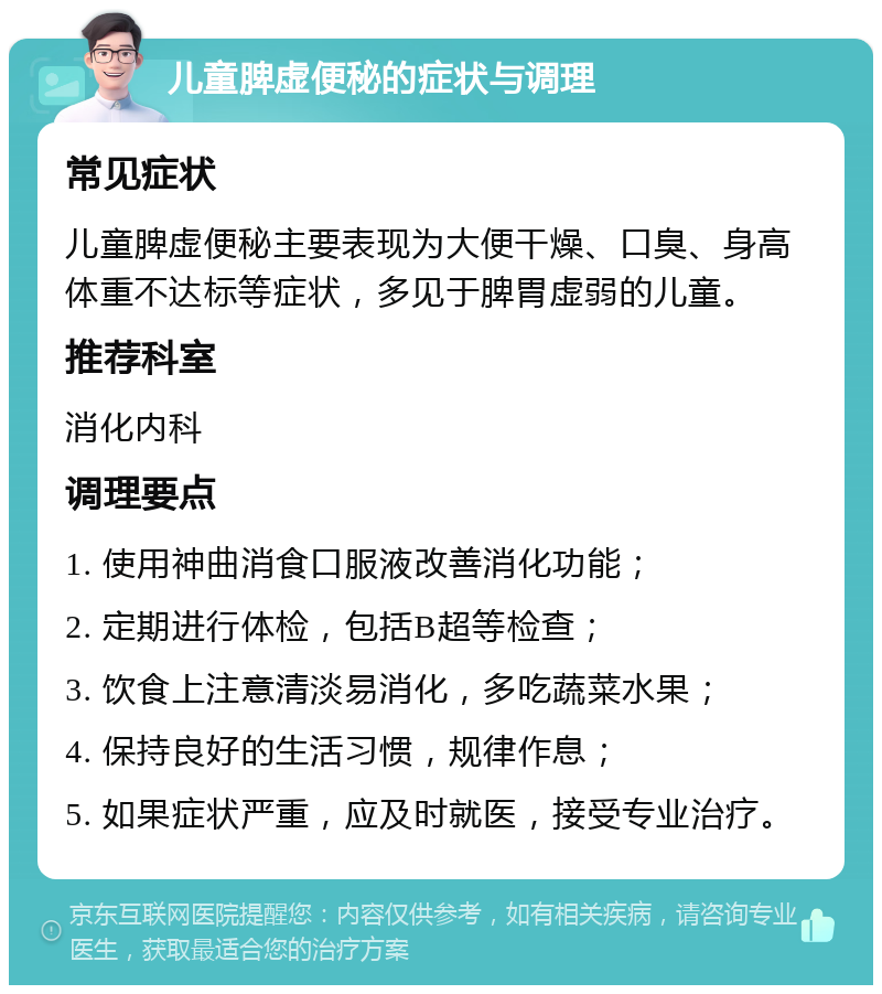 儿童脾虚便秘的症状与调理 常见症状 儿童脾虚便秘主要表现为大便干燥、口臭、身高体重不达标等症状，多见于脾胃虚弱的儿童。 推荐科室 消化内科 调理要点 1. 使用神曲消食口服液改善消化功能； 2. 定期进行体检，包括B超等检查； 3. 饮食上注意清淡易消化，多吃蔬菜水果； 4. 保持良好的生活习惯，规律作息； 5. 如果症状严重，应及时就医，接受专业治疗。