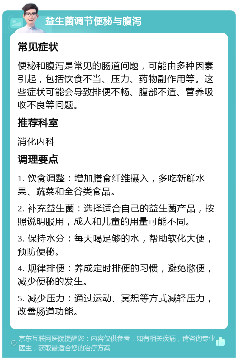 益生菌调节便秘与腹泻 常见症状 便秘和腹泻是常见的肠道问题，可能由多种因素引起，包括饮食不当、压力、药物副作用等。这些症状可能会导致排便不畅、腹部不适、营养吸收不良等问题。 推荐科室 消化内科 调理要点 1. 饮食调整：增加膳食纤维摄入，多吃新鲜水果、蔬菜和全谷类食品。 2. 补充益生菌：选择适合自己的益生菌产品，按照说明服用，成人和儿童的用量可能不同。 3. 保持水分：每天喝足够的水，帮助软化大便，预防便秘。 4. 规律排便：养成定时排便的习惯，避免憋便，减少便秘的发生。 5. 减少压力：通过运动、冥想等方式减轻压力，改善肠道功能。