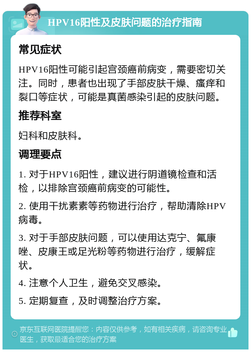 HPV16阳性及皮肤问题的治疗指南 常见症状 HPV16阳性可能引起宫颈癌前病变，需要密切关注。同时，患者也出现了手部皮肤干燥、瘙痒和裂口等症状，可能是真菌感染引起的皮肤问题。 推荐科室 妇科和皮肤科。 调理要点 1. 对于HPV16阳性，建议进行阴道镜检查和活检，以排除宫颈癌前病变的可能性。 2. 使用干扰素素等药物进行治疗，帮助清除HPV病毒。 3. 对于手部皮肤问题，可以使用达克宁、氟康唑、皮康王或足光粉等药物进行治疗，缓解症状。 4. 注意个人卫生，避免交叉感染。 5. 定期复查，及时调整治疗方案。