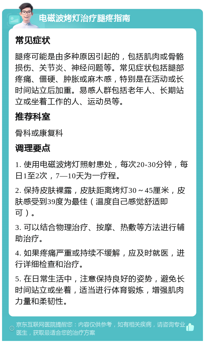 电磁波烤灯治疗腿疼指南 常见症状 腿疼可能是由多种原因引起的，包括肌肉或骨骼损伤、关节炎、神经问题等。常见症状包括腿部疼痛、僵硬、肿胀或麻木感，特别是在活动或长时间站立后加重。易感人群包括老年人、长期站立或坐着工作的人、运动员等。 推荐科室 骨科或康复科 调理要点 1. 使用电磁波烤灯照射患处，每次20-30分钟，每日1至2次，7—10天为一疗程。 2. 保持皮肤裸露，皮肤距离烤灯30～45厘米，皮肤感受到39度为最佳（温度自己感觉舒适即可）。 3. 可以结合物理治疗、按摩、热敷等方法进行辅助治疗。 4. 如果疼痛严重或持续不缓解，应及时就医，进行详细检查和治疗。 5. 在日常生活中，注意保持良好的姿势，避免长时间站立或坐着，适当进行体育锻炼，增强肌肉力量和柔韧性。