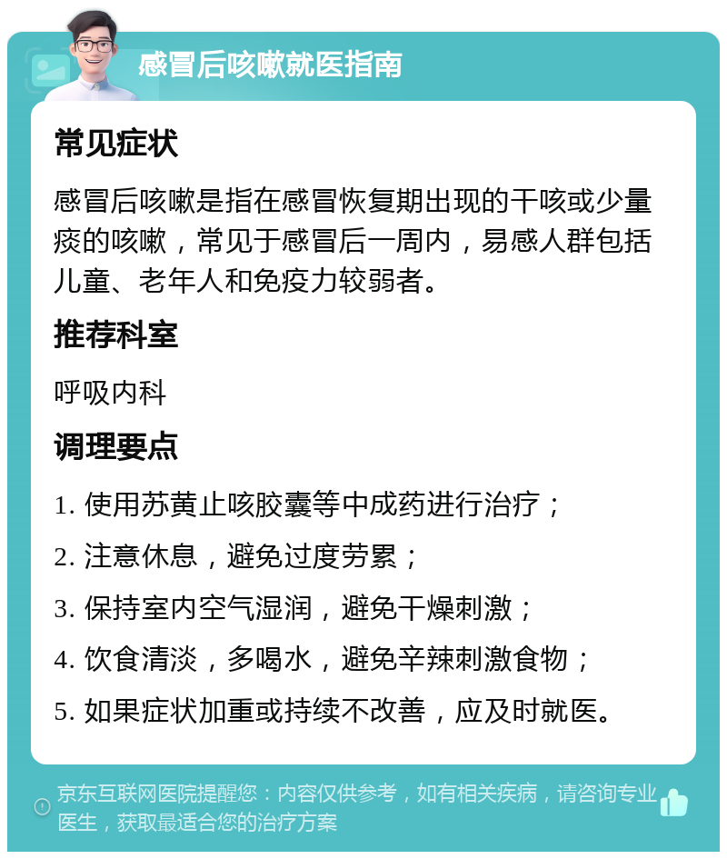 感冒后咳嗽就医指南 常见症状 感冒后咳嗽是指在感冒恢复期出现的干咳或少量痰的咳嗽，常见于感冒后一周内，易感人群包括儿童、老年人和免疫力较弱者。 推荐科室 呼吸内科 调理要点 1. 使用苏黄止咳胶囊等中成药进行治疗； 2. 注意休息，避免过度劳累； 3. 保持室内空气湿润，避免干燥刺激； 4. 饮食清淡，多喝水，避免辛辣刺激食物； 5. 如果症状加重或持续不改善，应及时就医。