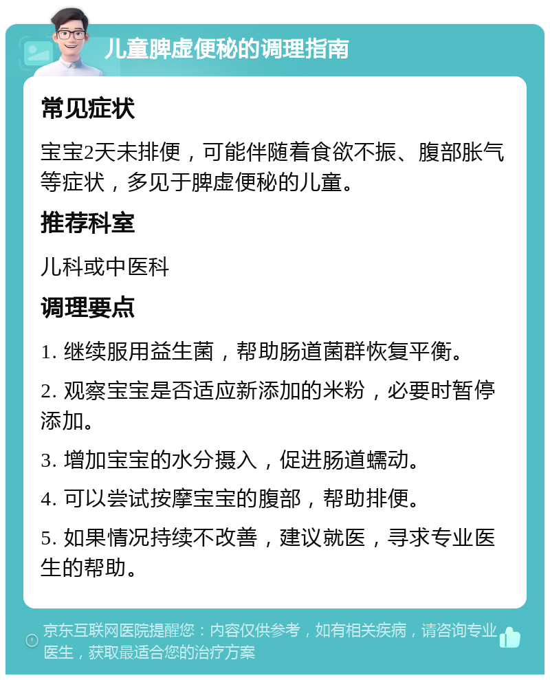 儿童脾虚便秘的调理指南 常见症状 宝宝2天未排便，可能伴随着食欲不振、腹部胀气等症状，多见于脾虚便秘的儿童。 推荐科室 儿科或中医科 调理要点 1. 继续服用益生菌，帮助肠道菌群恢复平衡。 2. 观察宝宝是否适应新添加的米粉，必要时暂停添加。 3. 增加宝宝的水分摄入，促进肠道蠕动。 4. 可以尝试按摩宝宝的腹部，帮助排便。 5. 如果情况持续不改善，建议就医，寻求专业医生的帮助。