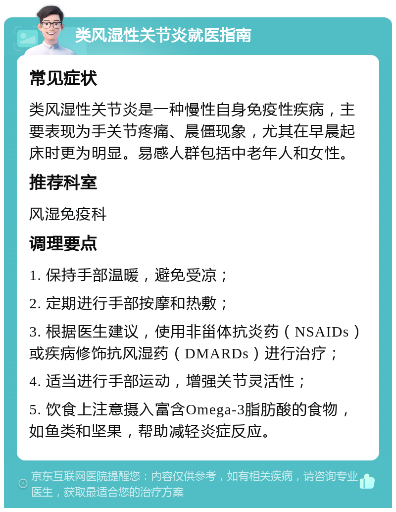 类风湿性关节炎就医指南 常见症状 类风湿性关节炎是一种慢性自身免疫性疾病，主要表现为手关节疼痛、晨僵现象，尤其在早晨起床时更为明显。易感人群包括中老年人和女性。 推荐科室 风湿免疫科 调理要点 1. 保持手部温暖，避免受凉； 2. 定期进行手部按摩和热敷； 3. 根据医生建议，使用非甾体抗炎药（NSAIDs）或疾病修饰抗风湿药（DMARDs）进行治疗； 4. 适当进行手部运动，增强关节灵活性； 5. 饮食上注意摄入富含Omega-3脂肪酸的食物，如鱼类和坚果，帮助减轻炎症反应。
