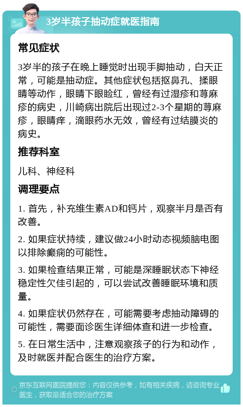 3岁半孩子抽动症就医指南 常见症状 3岁半的孩子在晚上睡觉时出现手脚抽动，白天正常，可能是抽动症。其他症状包括抠鼻孔、揉眼睛等动作，眼睛下眼睑红，曾经有过湿疹和荨麻疹的病史，川崎病出院后出现过2-3个星期的荨麻疹，眼睛痒，滴眼药水无效，曾经有过结膜炎的病史。 推荐科室 儿科、神经科 调理要点 1. 首先，补充维生素AD和钙片，观察半月是否有改善。 2. 如果症状持续，建议做24小时动态视频脑电图以排除癫痫的可能性。 3. 如果检查结果正常，可能是深睡眠状态下神经稳定性欠佳引起的，可以尝试改善睡眠环境和质量。 4. 如果症状仍然存在，可能需要考虑抽动障碍的可能性，需要面诊医生详细体查和进一步检查。 5. 在日常生活中，注意观察孩子的行为和动作，及时就医并配合医生的治疗方案。