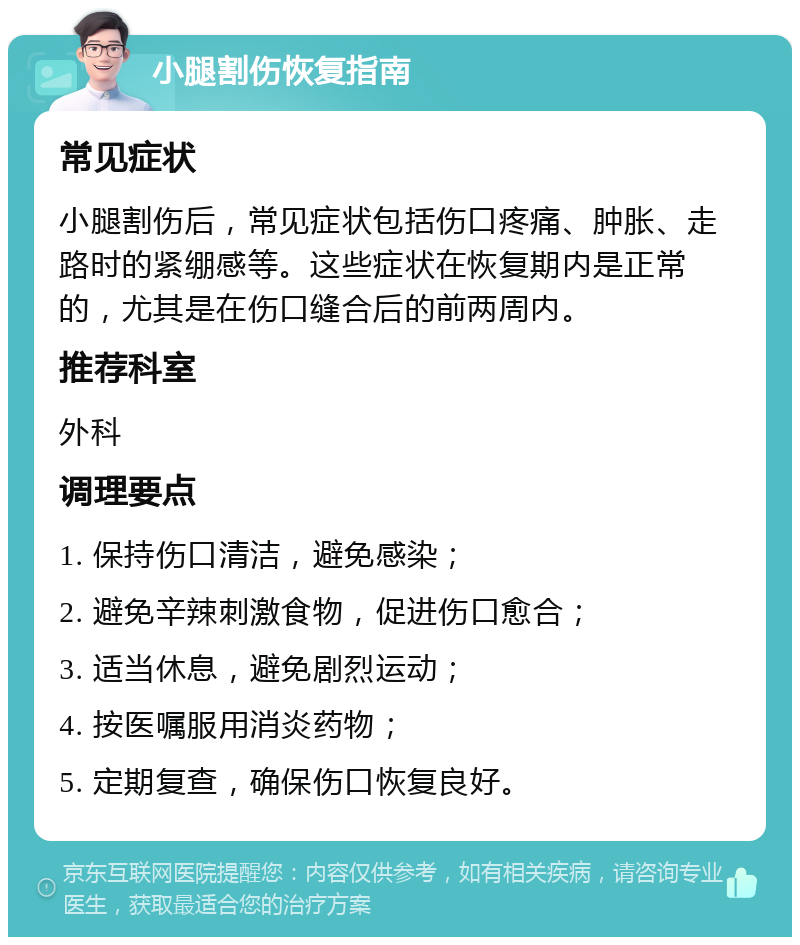 小腿割伤恢复指南 常见症状 小腿割伤后，常见症状包括伤口疼痛、肿胀、走路时的紧绷感等。这些症状在恢复期内是正常的，尤其是在伤口缝合后的前两周内。 推荐科室 外科 调理要点 1. 保持伤口清洁，避免感染； 2. 避免辛辣刺激食物，促进伤口愈合； 3. 适当休息，避免剧烈运动； 4. 按医嘱服用消炎药物； 5. 定期复查，确保伤口恢复良好。