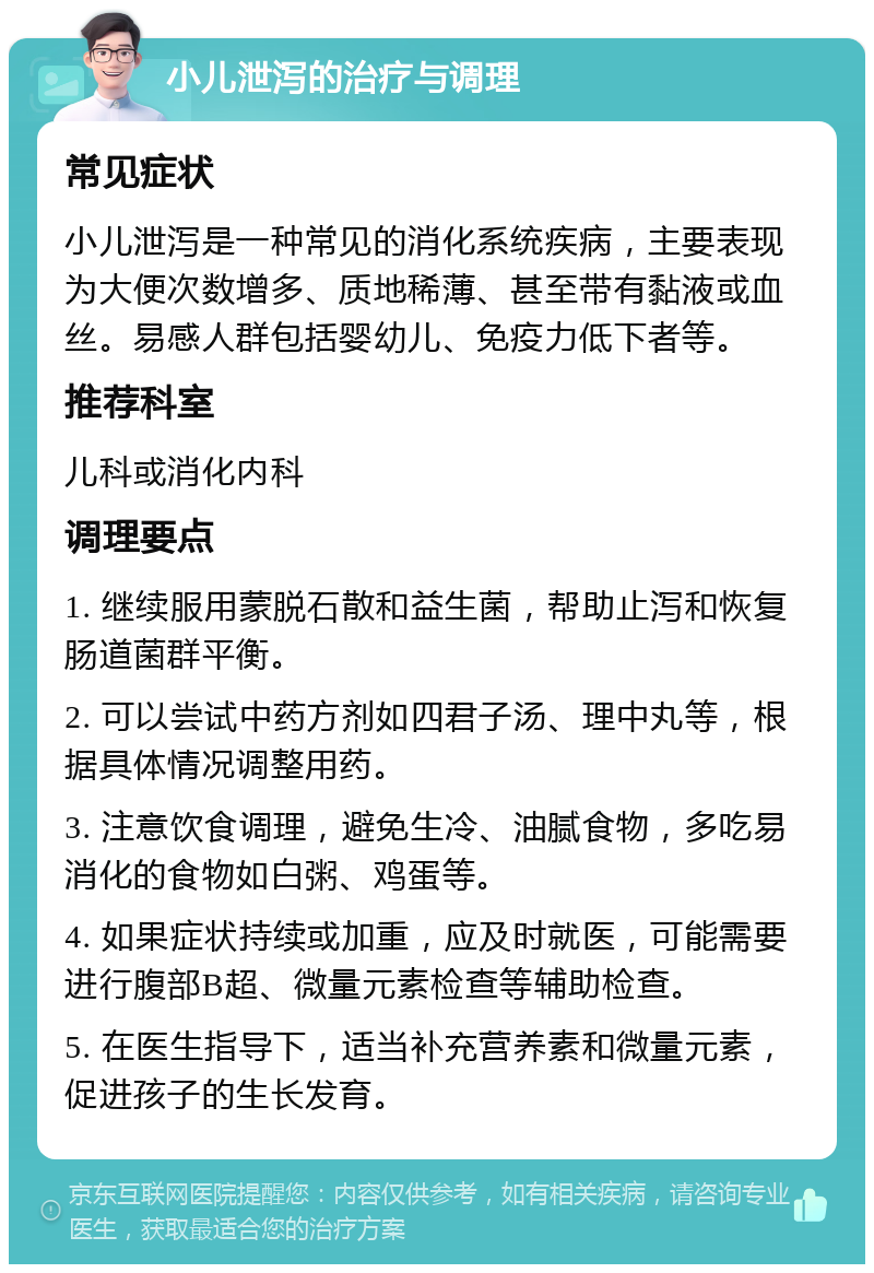 小儿泄泻的治疗与调理 常见症状 小儿泄泻是一种常见的消化系统疾病，主要表现为大便次数增多、质地稀薄、甚至带有黏液或血丝。易感人群包括婴幼儿、免疫力低下者等。 推荐科室 儿科或消化内科 调理要点 1. 继续服用蒙脱石散和益生菌，帮助止泻和恢复肠道菌群平衡。 2. 可以尝试中药方剂如四君子汤、理中丸等，根据具体情况调整用药。 3. 注意饮食调理，避免生冷、油腻食物，多吃易消化的食物如白粥、鸡蛋等。 4. 如果症状持续或加重，应及时就医，可能需要进行腹部B超、微量元素检查等辅助检查。 5. 在医生指导下，适当补充营养素和微量元素，促进孩子的生长发育。