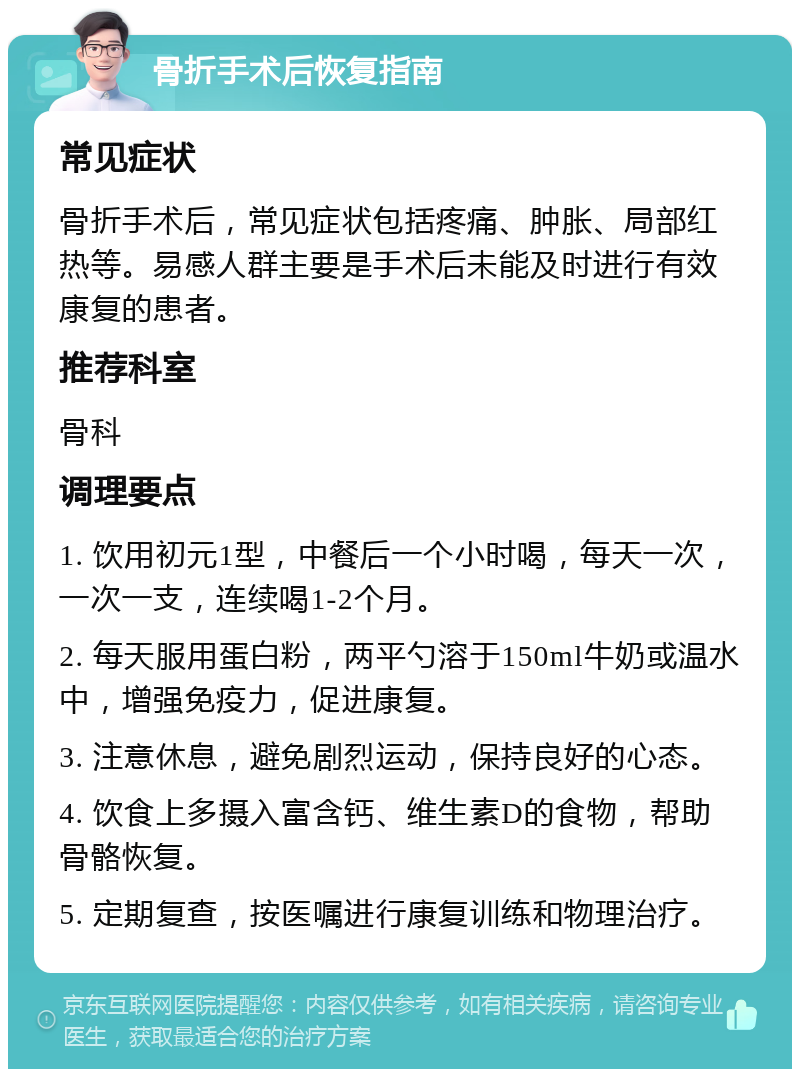 骨折手术后恢复指南 常见症状 骨折手术后，常见症状包括疼痛、肿胀、局部红热等。易感人群主要是手术后未能及时进行有效康复的患者。 推荐科室 骨科 调理要点 1. 饮用初元1型，中餐后一个小时喝，每天一次，一次一支，连续喝1-2个月。 2. 每天服用蛋白粉，两平勺溶于150ml牛奶或温水中，增强免疫力，促进康复。 3. 注意休息，避免剧烈运动，保持良好的心态。 4. 饮食上多摄入富含钙、维生素D的食物，帮助骨骼恢复。 5. 定期复查，按医嘱进行康复训练和物理治疗。