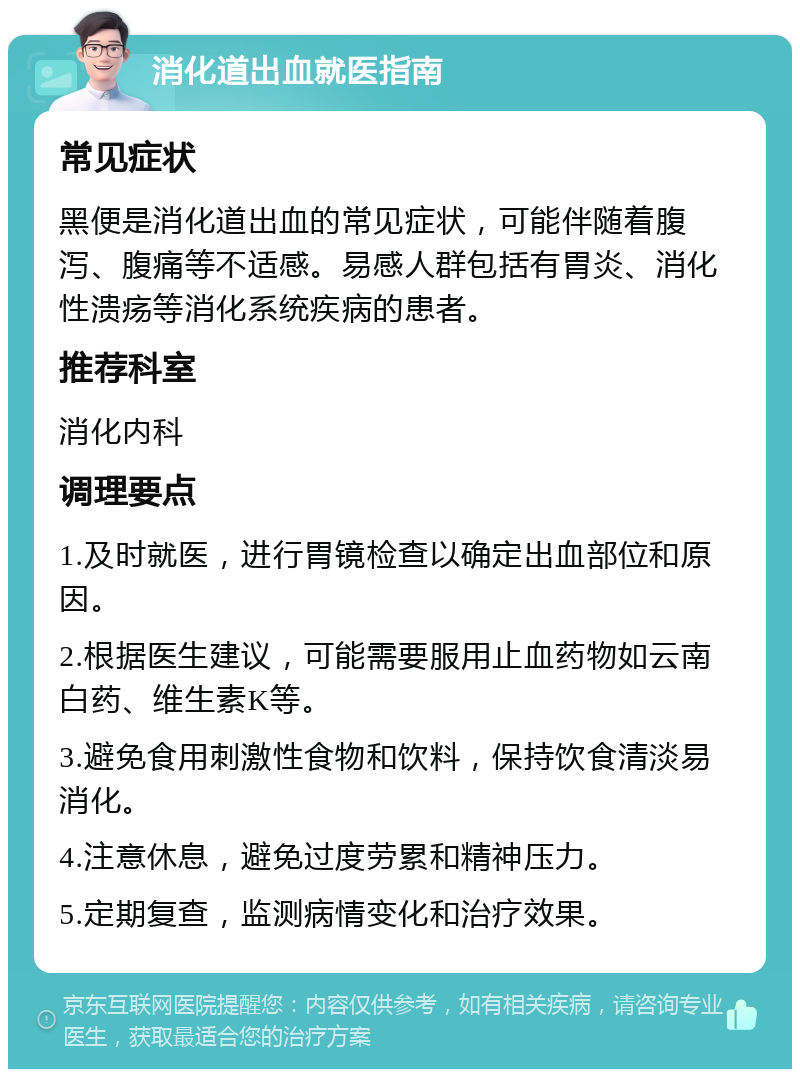 消化道出血就医指南 常见症状 黑便是消化道出血的常见症状，可能伴随着腹泻、腹痛等不适感。易感人群包括有胃炎、消化性溃疡等消化系统疾病的患者。 推荐科室 消化内科 调理要点 1.及时就医，进行胃镜检查以确定出血部位和原因。 2.根据医生建议，可能需要服用止血药物如云南白药、维生素K等。 3.避免食用刺激性食物和饮料，保持饮食清淡易消化。 4.注意休息，避免过度劳累和精神压力。 5.定期复查，监测病情变化和治疗效果。