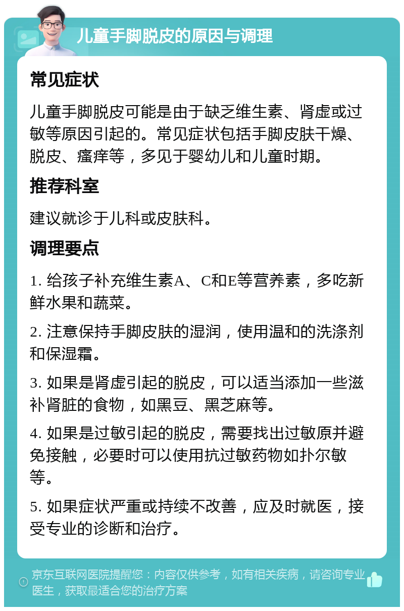 儿童手脚脱皮的原因与调理 常见症状 儿童手脚脱皮可能是由于缺乏维生素、肾虚或过敏等原因引起的。常见症状包括手脚皮肤干燥、脱皮、瘙痒等，多见于婴幼儿和儿童时期。 推荐科室 建议就诊于儿科或皮肤科。 调理要点 1. 给孩子补充维生素A、C和E等营养素，多吃新鲜水果和蔬菜。 2. 注意保持手脚皮肤的湿润，使用温和的洗涤剂和保湿霜。 3. 如果是肾虚引起的脱皮，可以适当添加一些滋补肾脏的食物，如黑豆、黑芝麻等。 4. 如果是过敏引起的脱皮，需要找出过敏原并避免接触，必要时可以使用抗过敏药物如扑尔敏等。 5. 如果症状严重或持续不改善，应及时就医，接受专业的诊断和治疗。