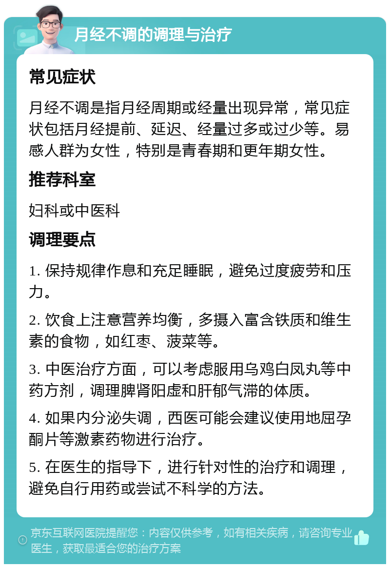 月经不调的调理与治疗 常见症状 月经不调是指月经周期或经量出现异常，常见症状包括月经提前、延迟、经量过多或过少等。易感人群为女性，特别是青春期和更年期女性。 推荐科室 妇科或中医科 调理要点 1. 保持规律作息和充足睡眠，避免过度疲劳和压力。 2. 饮食上注意营养均衡，多摄入富含铁质和维生素的食物，如红枣、菠菜等。 3. 中医治疗方面，可以考虑服用乌鸡白凤丸等中药方剂，调理脾肾阳虚和肝郁气滞的体质。 4. 如果内分泌失调，西医可能会建议使用地屈孕酮片等激素药物进行治疗。 5. 在医生的指导下，进行针对性的治疗和调理，避免自行用药或尝试不科学的方法。