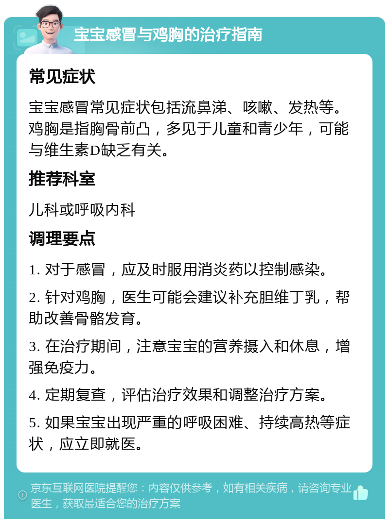 宝宝感冒与鸡胸的治疗指南 常见症状 宝宝感冒常见症状包括流鼻涕、咳嗽、发热等。鸡胸是指胸骨前凸，多见于儿童和青少年，可能与维生素D缺乏有关。 推荐科室 儿科或呼吸内科 调理要点 1. 对于感冒，应及时服用消炎药以控制感染。 2. 针对鸡胸，医生可能会建议补充胆维丁乳，帮助改善骨骼发育。 3. 在治疗期间，注意宝宝的营养摄入和休息，增强免疫力。 4. 定期复查，评估治疗效果和调整治疗方案。 5. 如果宝宝出现严重的呼吸困难、持续高热等症状，应立即就医。