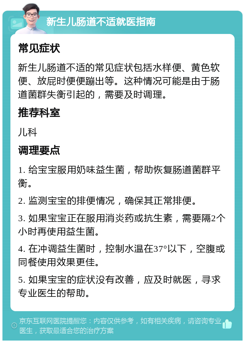 新生儿肠道不适就医指南 常见症状 新生儿肠道不适的常见症状包括水样便、黄色软便、放屁时便便蹦出等。这种情况可能是由于肠道菌群失衡引起的，需要及时调理。 推荐科室 儿科 调理要点 1. 给宝宝服用奶味益生菌，帮助恢复肠道菌群平衡。 2. 监测宝宝的排便情况，确保其正常排便。 3. 如果宝宝正在服用消炎药或抗生素，需要隔2个小时再使用益生菌。 4. 在冲调益生菌时，控制水温在37°以下，空腹或同餐使用效果更佳。 5. 如果宝宝的症状没有改善，应及时就医，寻求专业医生的帮助。