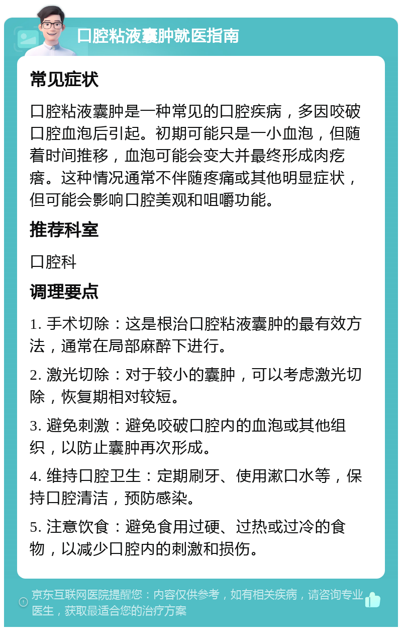 口腔粘液囊肿就医指南 常见症状 口腔粘液囊肿是一种常见的口腔疾病，多因咬破口腔血泡后引起。初期可能只是一小血泡，但随着时间推移，血泡可能会变大并最终形成肉疙瘩。这种情况通常不伴随疼痛或其他明显症状，但可能会影响口腔美观和咀嚼功能。 推荐科室 口腔科 调理要点 1. 手术切除：这是根治口腔粘液囊肿的最有效方法，通常在局部麻醉下进行。 2. 激光切除：对于较小的囊肿，可以考虑激光切除，恢复期相对较短。 3. 避免刺激：避免咬破口腔内的血泡或其他组织，以防止囊肿再次形成。 4. 维持口腔卫生：定期刷牙、使用漱口水等，保持口腔清洁，预防感染。 5. 注意饮食：避免食用过硬、过热或过冷的食物，以减少口腔内的刺激和损伤。