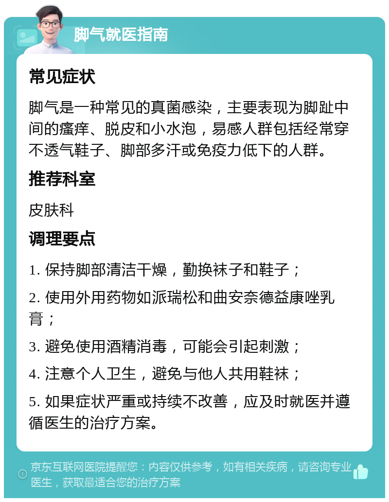 脚气就医指南 常见症状 脚气是一种常见的真菌感染，主要表现为脚趾中间的瘙痒、脱皮和小水泡，易感人群包括经常穿不透气鞋子、脚部多汗或免疫力低下的人群。 推荐科室 皮肤科 调理要点 1. 保持脚部清洁干燥，勤换袜子和鞋子； 2. 使用外用药物如派瑞松和曲安奈德益康唑乳膏； 3. 避免使用酒精消毒，可能会引起刺激； 4. 注意个人卫生，避免与他人共用鞋袜； 5. 如果症状严重或持续不改善，应及时就医并遵循医生的治疗方案。