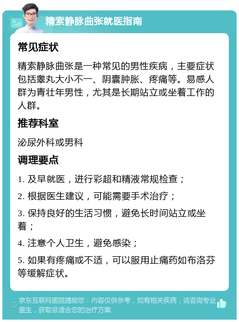 精索静脉曲张就医指南 常见症状 精索静脉曲张是一种常见的男性疾病，主要症状包括睾丸大小不一、阴囊肿胀、疼痛等。易感人群为青壮年男性，尤其是长期站立或坐着工作的人群。 推荐科室 泌尿外科或男科 调理要点 1. 及早就医，进行彩超和精液常规检查； 2. 根据医生建议，可能需要手术治疗； 3. 保持良好的生活习惯，避免长时间站立或坐着； 4. 注意个人卫生，避免感染； 5. 如果有疼痛或不适，可以服用止痛药如布洛芬等缓解症状。