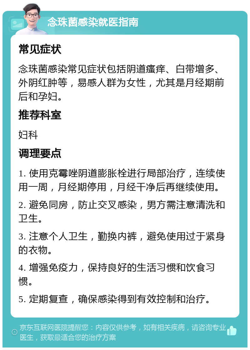 念珠菌感染就医指南 常见症状 念珠菌感染常见症状包括阴道瘙痒、白带增多、外阴红肿等，易感人群为女性，尤其是月经期前后和孕妇。 推荐科室 妇科 调理要点 1. 使用克霉唑阴道膨胀栓进行局部治疗，连续使用一周，月经期停用，月经干净后再继续使用。 2. 避免同房，防止交叉感染，男方需注意清洗和卫生。 3. 注意个人卫生，勤换内裤，避免使用过于紧身的衣物。 4. 增强免疫力，保持良好的生活习惯和饮食习惯。 5. 定期复查，确保感染得到有效控制和治疗。