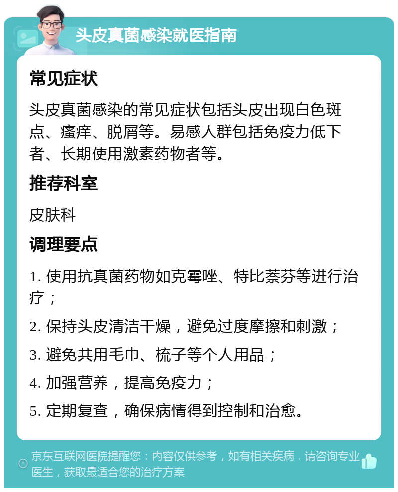 头皮真菌感染就医指南 常见症状 头皮真菌感染的常见症状包括头皮出现白色斑点、瘙痒、脱屑等。易感人群包括免疫力低下者、长期使用激素药物者等。 推荐科室 皮肤科 调理要点 1. 使用抗真菌药物如克霉唑、特比萘芬等进行治疗； 2. 保持头皮清洁干燥，避免过度摩擦和刺激； 3. 避免共用毛巾、梳子等个人用品； 4. 加强营养，提高免疫力； 5. 定期复查，确保病情得到控制和治愈。