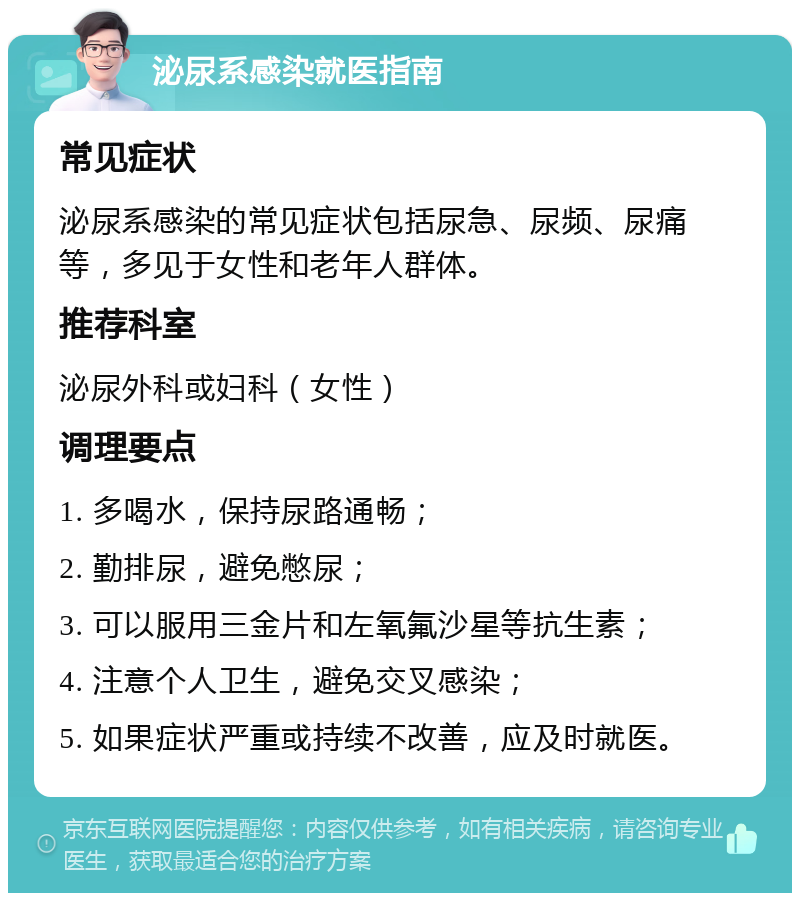 泌尿系感染就医指南 常见症状 泌尿系感染的常见症状包括尿急、尿频、尿痛等，多见于女性和老年人群体。 推荐科室 泌尿外科或妇科（女性） 调理要点 1. 多喝水，保持尿路通畅； 2. 勤排尿，避免憋尿； 3. 可以服用三金片和左氧氟沙星等抗生素； 4. 注意个人卫生，避免交叉感染； 5. 如果症状严重或持续不改善，应及时就医。