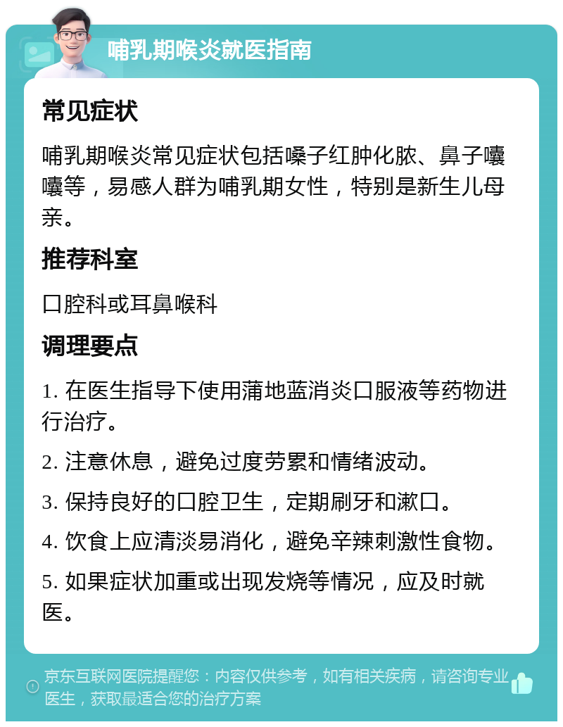 哺乳期喉炎就医指南 常见症状 哺乳期喉炎常见症状包括嗓子红肿化脓、鼻子囔囔等，易感人群为哺乳期女性，特别是新生儿母亲。 推荐科室 口腔科或耳鼻喉科 调理要点 1. 在医生指导下使用蒲地蓝消炎口服液等药物进行治疗。 2. 注意休息，避免过度劳累和情绪波动。 3. 保持良好的口腔卫生，定期刷牙和漱口。 4. 饮食上应清淡易消化，避免辛辣刺激性食物。 5. 如果症状加重或出现发烧等情况，应及时就医。