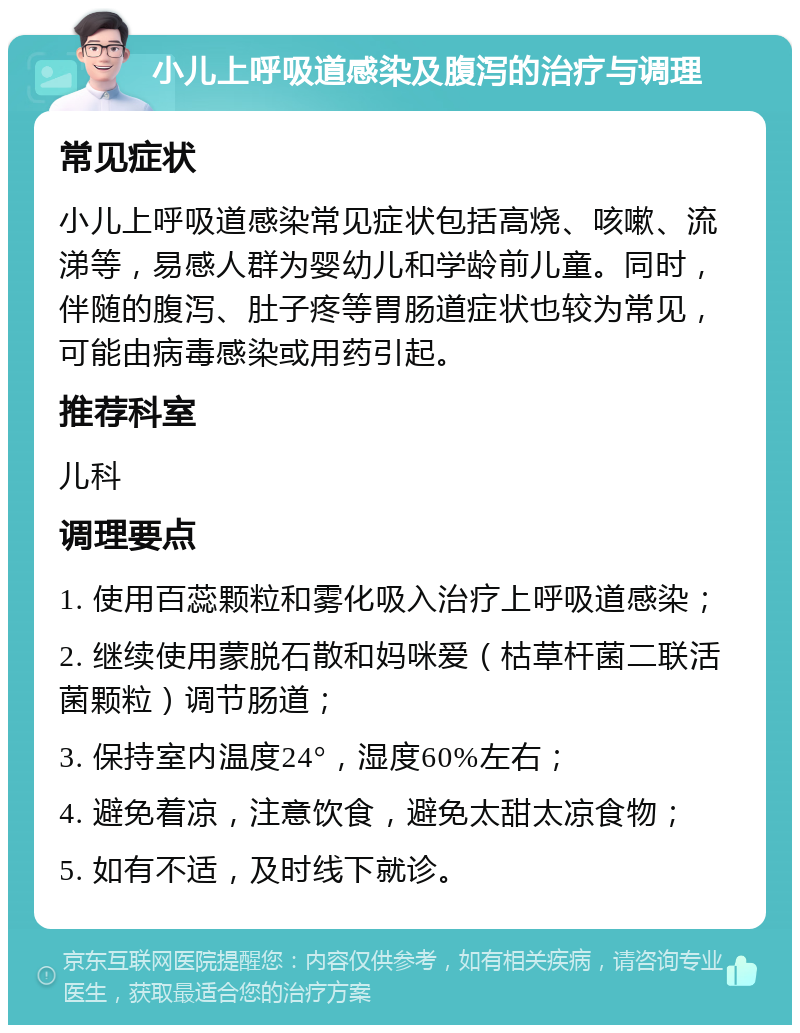 小儿上呼吸道感染及腹泻的治疗与调理 常见症状 小儿上呼吸道感染常见症状包括高烧、咳嗽、流涕等，易感人群为婴幼儿和学龄前儿童。同时，伴随的腹泻、肚子疼等胃肠道症状也较为常见，可能由病毒感染或用药引起。 推荐科室 儿科 调理要点 1. 使用百蕊颗粒和雾化吸入治疗上呼吸道感染； 2. 继续使用蒙脱石散和妈咪爱（枯草杆菌二联活菌颗粒）调节肠道； 3. 保持室内温度24°，湿度60%左右； 4. 避免着凉，注意饮食，避免太甜太凉食物； 5. 如有不适，及时线下就诊。