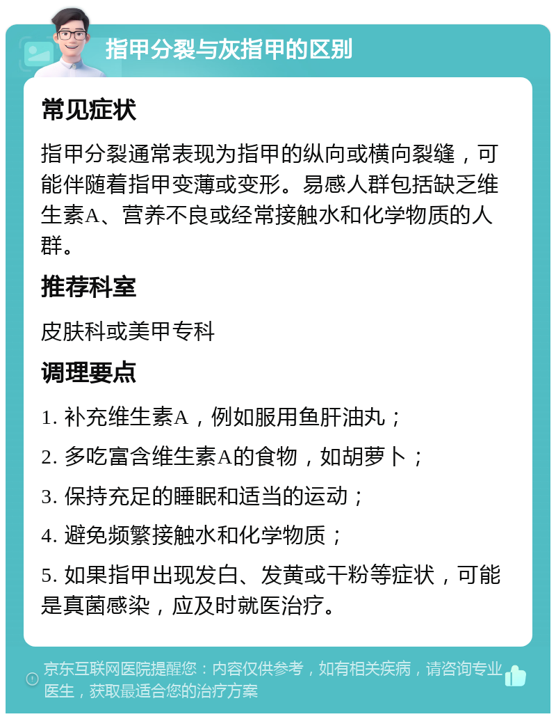 指甲分裂与灰指甲的区别 常见症状 指甲分裂通常表现为指甲的纵向或横向裂缝，可能伴随着指甲变薄或变形。易感人群包括缺乏维生素A、营养不良或经常接触水和化学物质的人群。 推荐科室 皮肤科或美甲专科 调理要点 1. 补充维生素A，例如服用鱼肝油丸； 2. 多吃富含维生素A的食物，如胡萝卜； 3. 保持充足的睡眠和适当的运动； 4. 避免频繁接触水和化学物质； 5. 如果指甲出现发白、发黄或干粉等症状，可能是真菌感染，应及时就医治疗。