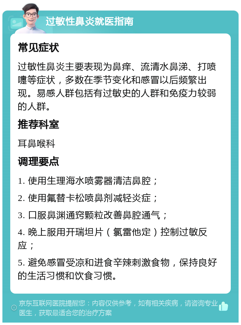 过敏性鼻炎就医指南 常见症状 过敏性鼻炎主要表现为鼻痒、流清水鼻涕、打喷嚏等症状，多数在季节变化和感冒以后频繁出现。易感人群包括有过敏史的人群和免疫力较弱的人群。 推荐科室 耳鼻喉科 调理要点 1. 使用生理海水喷雾器清洁鼻腔； 2. 使用氟替卡松喷鼻剂减轻炎症； 3. 口服鼻渊通窍颗粒改善鼻腔通气； 4. 晚上服用开瑞坦片（氯雷他定）控制过敏反应； 5. 避免感冒受凉和进食辛辣刺激食物，保持良好的生活习惯和饮食习惯。