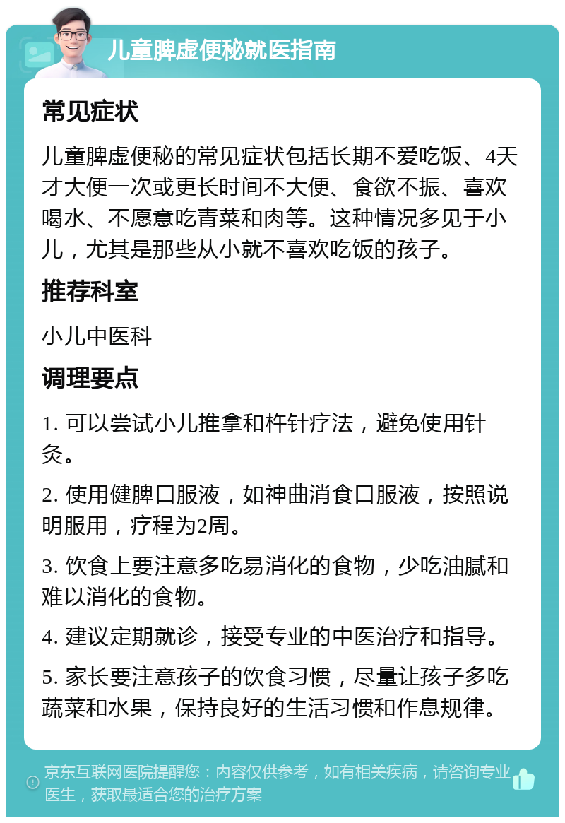 儿童脾虚便秘就医指南 常见症状 儿童脾虚便秘的常见症状包括长期不爱吃饭、4天才大便一次或更长时间不大便、食欲不振、喜欢喝水、不愿意吃青菜和肉等。这种情况多见于小儿，尤其是那些从小就不喜欢吃饭的孩子。 推荐科室 小儿中医科 调理要点 1. 可以尝试小儿推拿和杵针疗法，避免使用针灸。 2. 使用健脾口服液，如神曲消食口服液，按照说明服用，疗程为2周。 3. 饮食上要注意多吃易消化的食物，少吃油腻和难以消化的食物。 4. 建议定期就诊，接受专业的中医治疗和指导。 5. 家长要注意孩子的饮食习惯，尽量让孩子多吃蔬菜和水果，保持良好的生活习惯和作息规律。