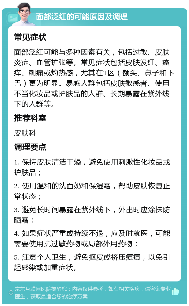 面部泛红的可能原因及调理 常见症状 面部泛红可能与多种因素有关，包括过敏、皮肤炎症、血管扩张等。常见症状包括皮肤发红、瘙痒、刺痛或灼热感，尤其在T区（额头、鼻子和下巴）更为明显。易感人群包括皮肤敏感者、使用不当化妆品或护肤品的人群、长期暴露在紫外线下的人群等。 推荐科室 皮肤科 调理要点 1. 保持皮肤清洁干燥，避免使用刺激性化妆品或护肤品； 2. 使用温和的洗面奶和保湿霜，帮助皮肤恢复正常状态； 3. 避免长时间暴露在紫外线下，外出时应涂抹防晒霜； 4. 如果症状严重或持续不退，应及时就医，可能需要使用抗过敏药物或局部外用药物； 5. 注意个人卫生，避免抠皮或挤压痘痘，以免引起感染或加重症状。