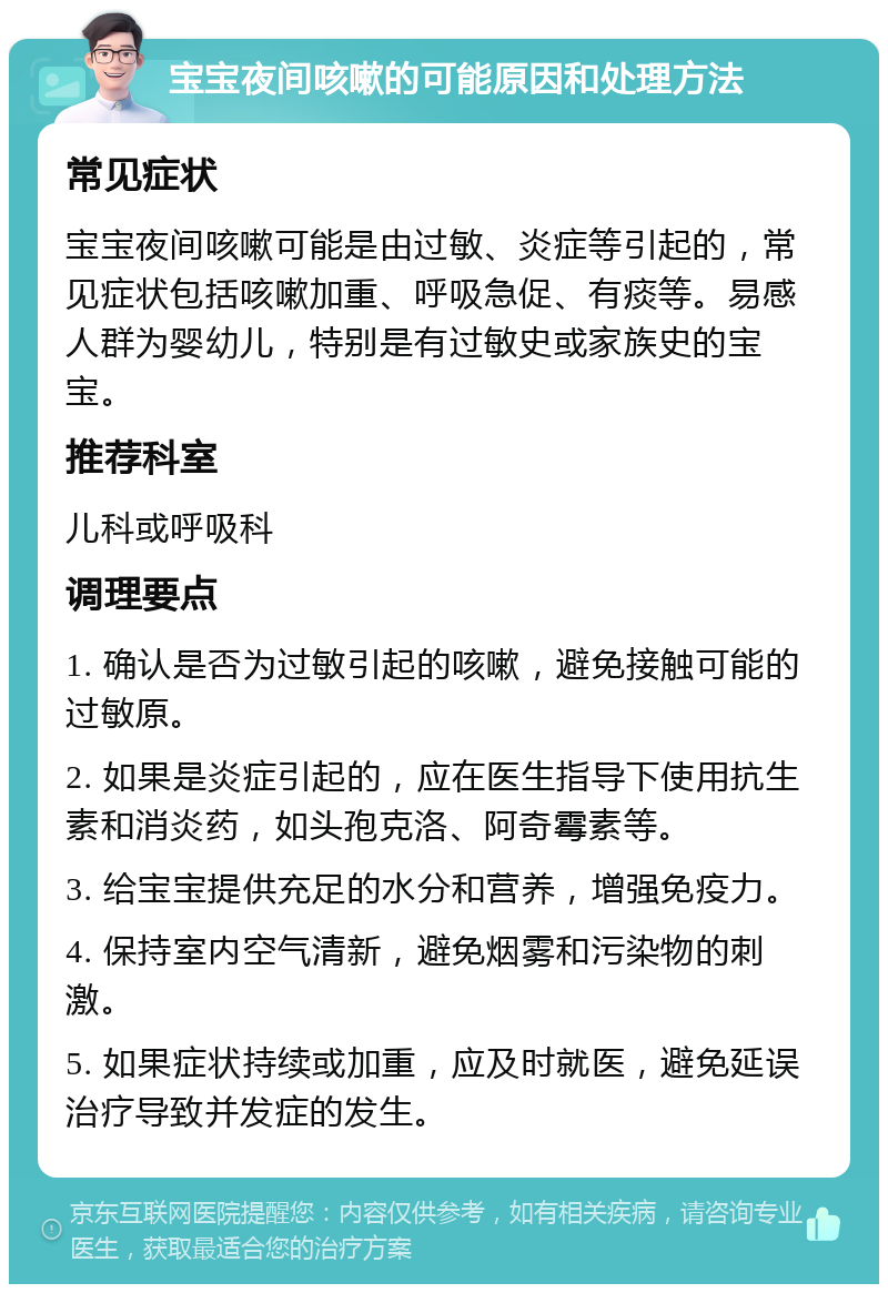 宝宝夜间咳嗽的可能原因和处理方法 常见症状 宝宝夜间咳嗽可能是由过敏、炎症等引起的，常见症状包括咳嗽加重、呼吸急促、有痰等。易感人群为婴幼儿，特别是有过敏史或家族史的宝宝。 推荐科室 儿科或呼吸科 调理要点 1. 确认是否为过敏引起的咳嗽，避免接触可能的过敏原。 2. 如果是炎症引起的，应在医生指导下使用抗生素和消炎药，如头孢克洛、阿奇霉素等。 3. 给宝宝提供充足的水分和营养，增强免疫力。 4. 保持室内空气清新，避免烟雾和污染物的刺激。 5. 如果症状持续或加重，应及时就医，避免延误治疗导致并发症的发生。