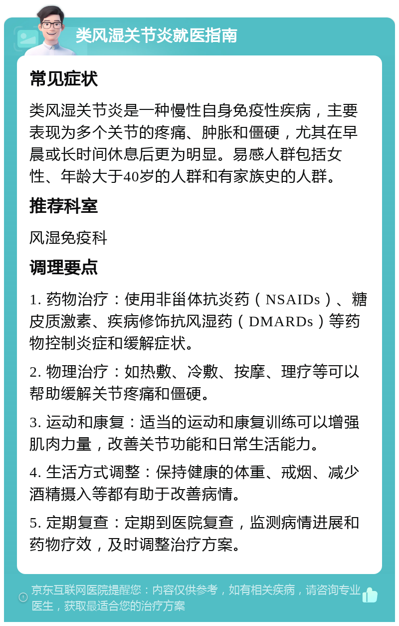 类风湿关节炎就医指南 常见症状 类风湿关节炎是一种慢性自身免疫性疾病，主要表现为多个关节的疼痛、肿胀和僵硬，尤其在早晨或长时间休息后更为明显。易感人群包括女性、年龄大于40岁的人群和有家族史的人群。 推荐科室 风湿免疫科 调理要点 1. 药物治疗：使用非甾体抗炎药（NSAIDs）、糖皮质激素、疾病修饰抗风湿药（DMARDs）等药物控制炎症和缓解症状。 2. 物理治疗：如热敷、冷敷、按摩、理疗等可以帮助缓解关节疼痛和僵硬。 3. 运动和康复：适当的运动和康复训练可以增强肌肉力量，改善关节功能和日常生活能力。 4. 生活方式调整：保持健康的体重、戒烟、减少酒精摄入等都有助于改善病情。 5. 定期复查：定期到医院复查，监测病情进展和药物疗效，及时调整治疗方案。