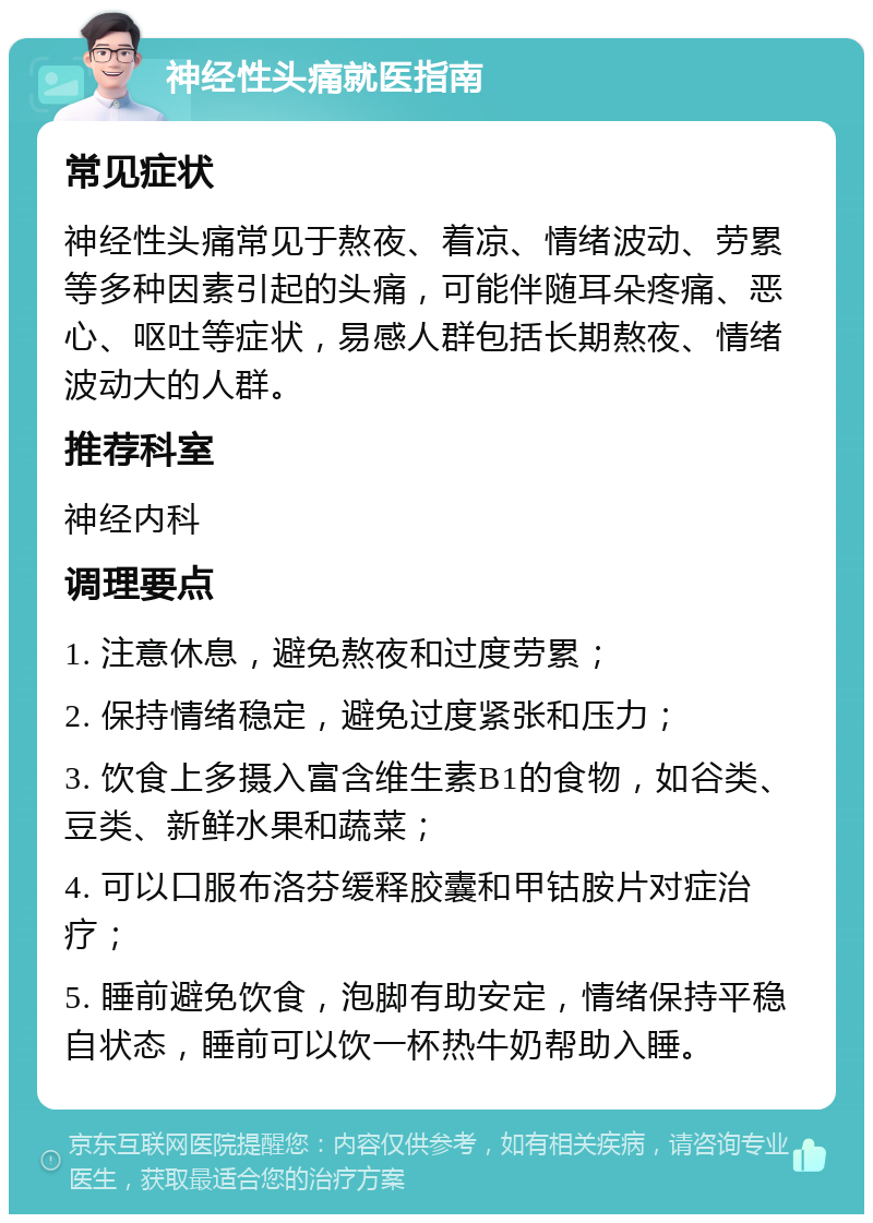 神经性头痛就医指南 常见症状 神经性头痛常见于熬夜、着凉、情绪波动、劳累等多种因素引起的头痛，可能伴随耳朵疼痛、恶心、呕吐等症状，易感人群包括长期熬夜、情绪波动大的人群。 推荐科室 神经内科 调理要点 1. 注意休息，避免熬夜和过度劳累； 2. 保持情绪稳定，避免过度紧张和压力； 3. 饮食上多摄入富含维生素B1的食物，如谷类、豆类、新鲜水果和蔬菜； 4. 可以口服布洛芬缓释胶囊和甲钴胺片对症治疗； 5. 睡前避免饮食，泡脚有助安定，情绪保持平稳自状态，睡前可以饮一杯热牛奶帮助入睡。