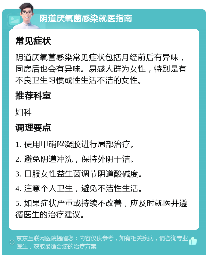 阴道厌氧菌感染就医指南 常见症状 阴道厌氧菌感染常见症状包括月经前后有异味，同房后也会有异味。易感人群为女性，特别是有不良卫生习惯或性生活不洁的女性。 推荐科室 妇科 调理要点 1. 使用甲硝唑凝胶进行局部治疗。 2. 避免阴道冲洗，保持外阴干洁。 3. 口服女性益生菌调节阴道酸碱度。 4. 注意个人卫生，避免不洁性生活。 5. 如果症状严重或持续不改善，应及时就医并遵循医生的治疗建议。