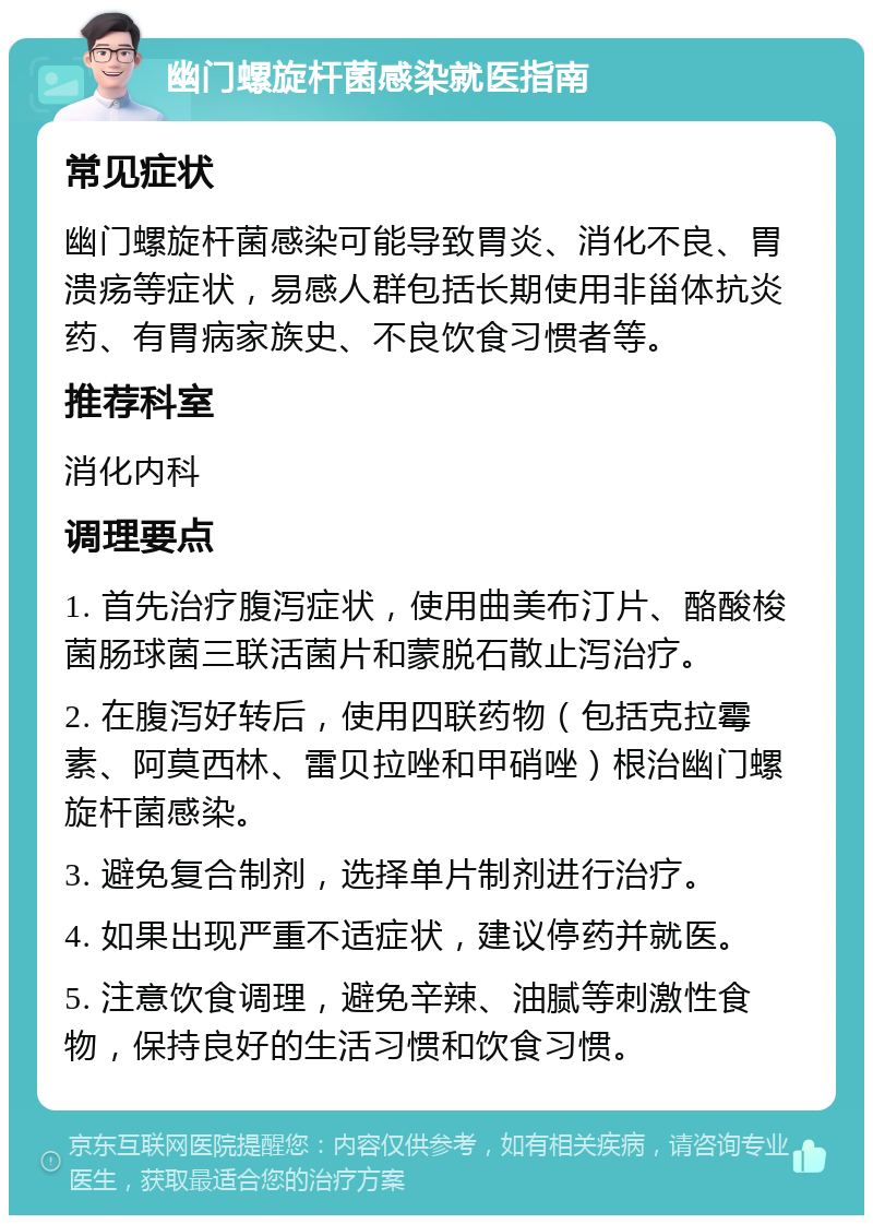 幽门螺旋杆菌感染就医指南 常见症状 幽门螺旋杆菌感染可能导致胃炎、消化不良、胃溃疡等症状，易感人群包括长期使用非甾体抗炎药、有胃病家族史、不良饮食习惯者等。 推荐科室 消化内科 调理要点 1. 首先治疗腹泻症状，使用曲美布汀片、酪酸梭菌肠球菌三联活菌片和蒙脱石散止泻治疗。 2. 在腹泻好转后，使用四联药物（包括克拉霉素、阿莫西林、雷贝拉唑和甲硝唑）根治幽门螺旋杆菌感染。 3. 避免复合制剂，选择单片制剂进行治疗。 4. 如果出现严重不适症状，建议停药并就医。 5. 注意饮食调理，避免辛辣、油腻等刺激性食物，保持良好的生活习惯和饮食习惯。