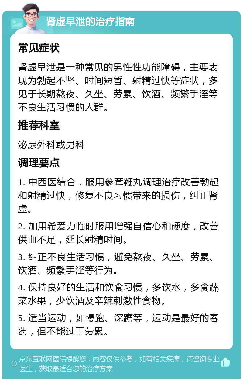 肾虚早泄的治疗指南 常见症状 肾虚早泄是一种常见的男性性功能障碍，主要表现为勃起不坚、时间短暂、射精过快等症状，多见于长期熬夜、久坐、劳累、饮酒、频繁手淫等不良生活习惯的人群。 推荐科室 泌尿外科或男科 调理要点 1. 中西医结合，服用参茸鞭丸调理治疗改善勃起和射精过快，修复不良习惯带来的损伤，纠正肾虚。 2. 加用希爱力临时服用增强自信心和硬度，改善供血不足，延长射精时间。 3. 纠正不良生活习惯，避免熬夜、久坐、劳累、饮酒、频繁手淫等行为。 4. 保持良好的生活和饮食习惯，多饮水，多食蔬菜水果，少饮酒及辛辣刺激性食物。 5. 适当运动，如慢跑、深蹲等，运动是最好的春药，但不能过于劳累。