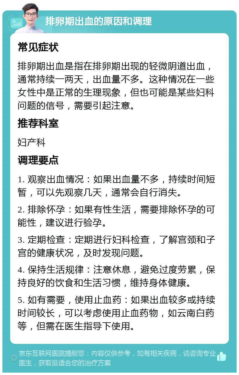 排卵期出血的原因和调理 常见症状 排卵期出血是指在排卵期出现的轻微阴道出血，通常持续一两天，出血量不多。这种情况在一些女性中是正常的生理现象，但也可能是某些妇科问题的信号，需要引起注意。 推荐科室 妇产科 调理要点 1. 观察出血情况：如果出血量不多，持续时间短暂，可以先观察几天，通常会自行消失。 2. 排除怀孕：如果有性生活，需要排除怀孕的可能性，建议进行验孕。 3. 定期检查：定期进行妇科检查，了解宫颈和子宫的健康状况，及时发现问题。 4. 保持生活规律：注意休息，避免过度劳累，保持良好的饮食和生活习惯，维持身体健康。 5. 如有需要，使用止血药：如果出血较多或持续时间较长，可以考虑使用止血药物，如云南白药等，但需在医生指导下使用。