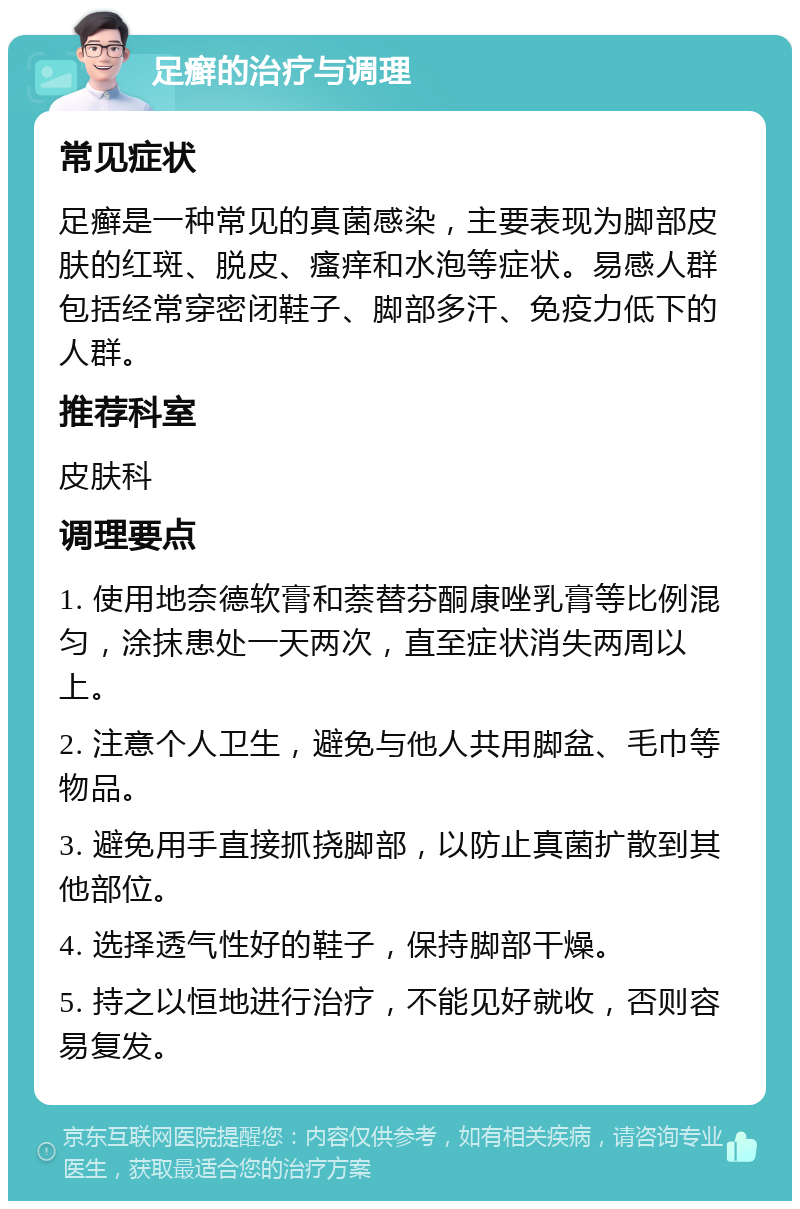 足癣的治疗与调理 常见症状 足癣是一种常见的真菌感染，主要表现为脚部皮肤的红斑、脱皮、瘙痒和水泡等症状。易感人群包括经常穿密闭鞋子、脚部多汗、免疫力低下的人群。 推荐科室 皮肤科 调理要点 1. 使用地奈德软膏和萘替芬酮康唑乳膏等比例混匀，涂抹患处一天两次，直至症状消失两周以上。 2. 注意个人卫生，避免与他人共用脚盆、毛巾等物品。 3. 避免用手直接抓挠脚部，以防止真菌扩散到其他部位。 4. 选择透气性好的鞋子，保持脚部干燥。 5. 持之以恒地进行治疗，不能见好就收，否则容易复发。