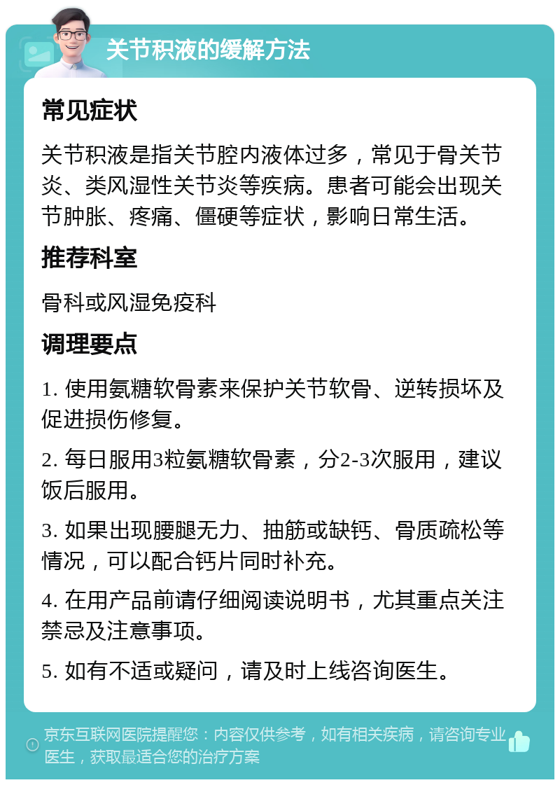 关节积液的缓解方法 常见症状 关节积液是指关节腔内液体过多，常见于骨关节炎、类风湿性关节炎等疾病。患者可能会出现关节肿胀、疼痛、僵硬等症状，影响日常生活。 推荐科室 骨科或风湿免疫科 调理要点 1. 使用氨糖软骨素来保护关节软骨、逆转损坏及促进损伤修复。 2. 每日服用3粒氨糖软骨素，分2-3次服用，建议饭后服用。 3. 如果出现腰腿无力、抽筋或缺钙、骨质疏松等情况，可以配合钙片同时补充。 4. 在用产品前请仔细阅读说明书，尤其重点关注禁忌及注意事项。 5. 如有不适或疑问，请及时上线咨询医生。